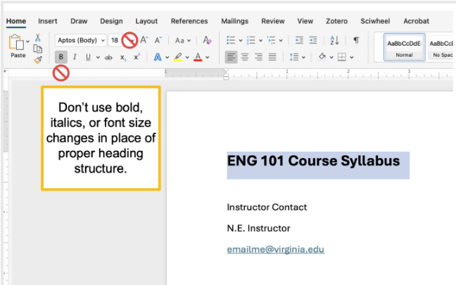 Improper heading formatting is applied in this Word document Syllabus. The author did not use the built-in Style formatting for Headings; instead, the author simply increased the font size of the heading, "English 101 Course Syllabus" and bolded it. You can download the sample Syllabus document and open it in Word to explore.